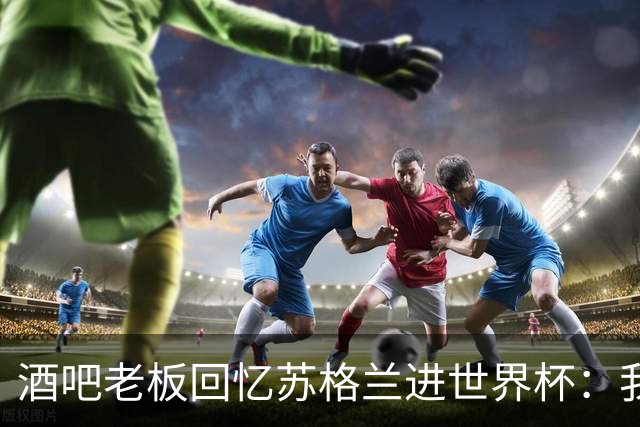酒吧老板回忆苏格兰进世界杯：我们踢得不好，但我说服人们来看球